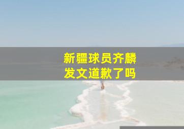 新疆球员齐麟发文道歉了吗