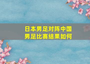 日本男足对阵中国男足比赛结果如何