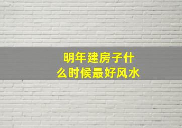 明年建房子什么时候最好风水