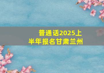 普通话2025上半年报名甘肃兰州