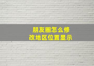 朋友圈怎么修改地区位置显示