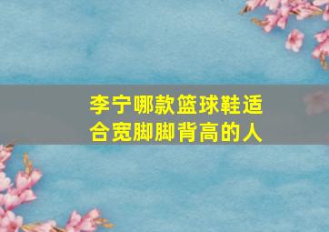 李宁哪款篮球鞋适合宽脚脚背高的人