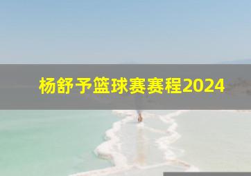 杨舒予篮球赛赛程2024