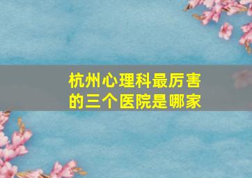 杭州心理科最厉害的三个医院是哪家