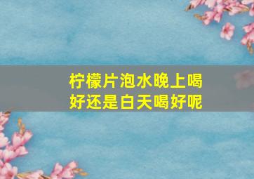 柠檬片泡水晚上喝好还是白天喝好呢