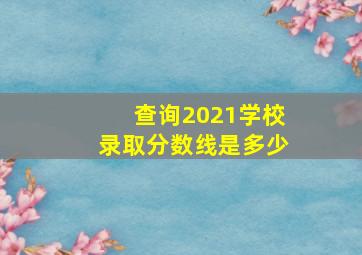 查询2021学校录取分数线是多少