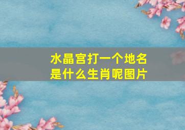 水晶宫打一个地名是什么生肖呢图片