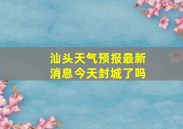 汕头天气预报最新消息今天封城了吗