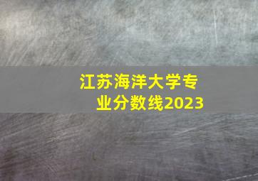 江苏海洋大学专业分数线2023