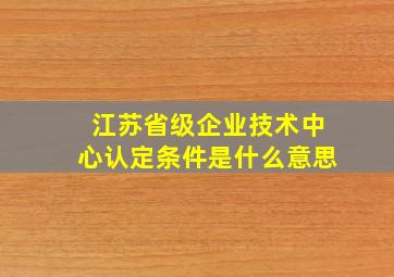 江苏省级企业技术中心认定条件是什么意思