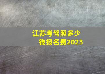 江苏考驾照多少钱报名费2023