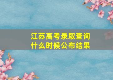 江苏高考录取查询什么时候公布结果