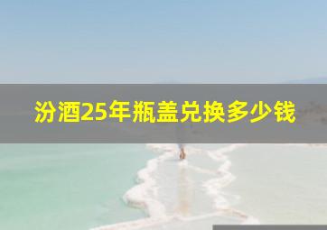 汾酒25年瓶盖兑换多少钱