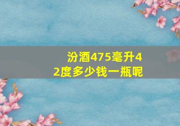 汾酒475毫升42度多少钱一瓶呢