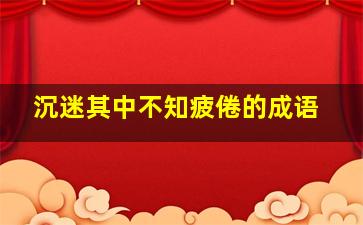 沉迷其中不知疲倦的成语