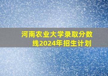 河南农业大学录取分数线2024年招生计划