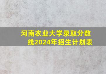 河南农业大学录取分数线2024年招生计划表