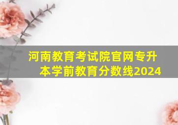 河南教育考试院官网专升本学前教育分数线2024