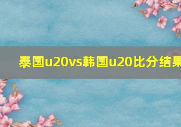 泰国u20vs韩国u20比分结果