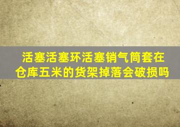 活塞活塞环活塞销气筒套在仓库五米的货架掉落会破损吗