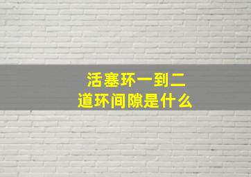 活塞环一到二道环间隙是什么