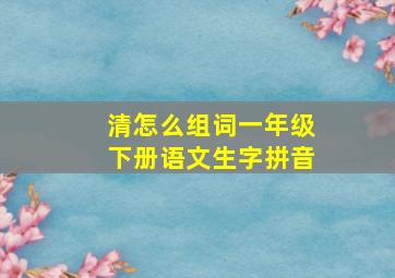 清怎么组词一年级下册语文生字拼音