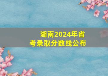 湖南2024年省考录取分数线公布