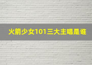 火箭少女101三大主唱是谁