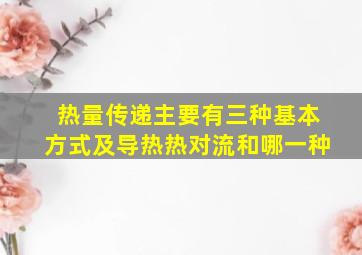 热量传递主要有三种基本方式及导热热对流和哪一种