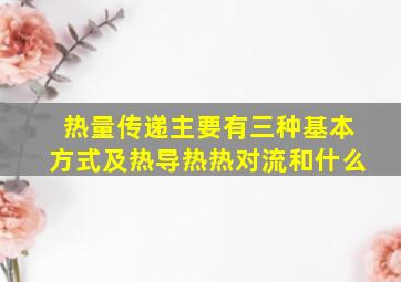 热量传递主要有三种基本方式及热导热热对流和什么