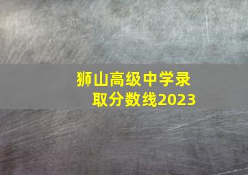 狮山高级中学录取分数线2023