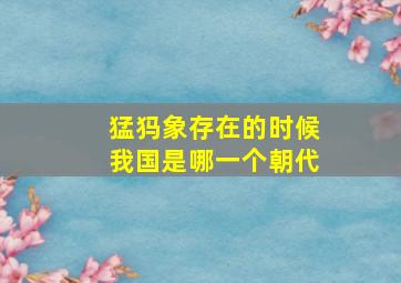 猛犸象存在的时候我国是哪一个朝代