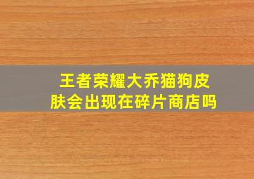 王者荣耀大乔猫狗皮肤会出现在碎片商店吗