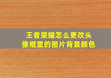 王者荣耀怎么更改头像框里的图片背景颜色