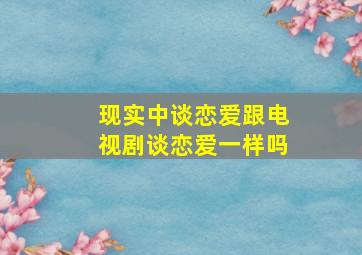 现实中谈恋爱跟电视剧谈恋爱一样吗