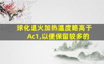 球化退火加热温度略高于Ac1,以便保留较多的