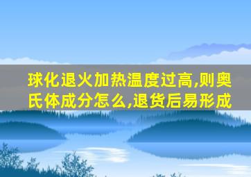 球化退火加热温度过高,则奥氏体成分怎么,退货后易形成