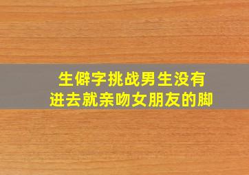 生僻字挑战男生没有进去就亲吻女朋友的脚