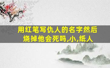 用红笔写仇人的名字然后烧掉他会死吗,小,纸人