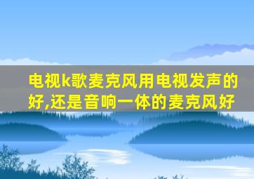 电视k歌麦克风用电视发声的好,还是音响一体的麦克风好