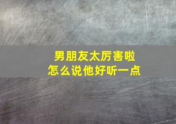 男朋友太厉害啦怎么说他好听一点