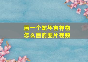 画一个蛇年吉祥物怎么画的图片视频