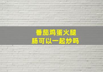 番茄鸡蛋火腿肠可以一起炒吗