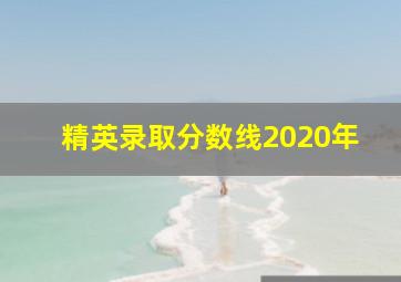 精英录取分数线2020年