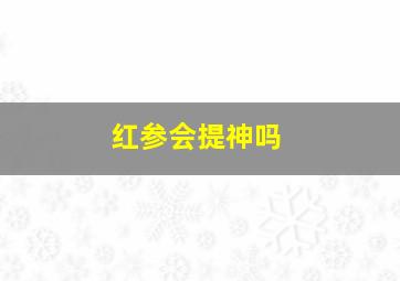 红参会提神吗