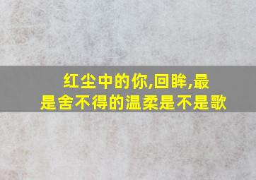 红尘中的你,回眸,最是舍不得的温柔是不是歌