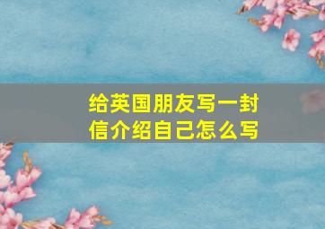 给英国朋友写一封信介绍自己怎么写