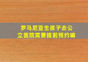 罗马尼亚生孩子去公立医院需要提前预约嘛