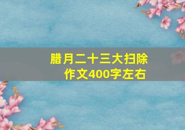 腊月二十三大扫除作文400字左右