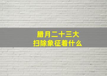 腊月二十三大扫除象征着什么